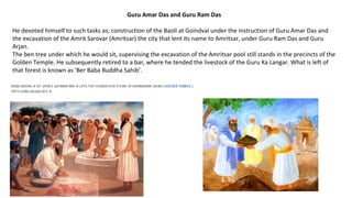Guru Amar Das and Guru Ram Das
He devoted himself to such tasks as; construction of the Baoli at Goindval under the instruction of Guru Amar Das and
the excavation of the Amrit Sarovar (Amritsar) the city that lent its name to Amritsar, under Guru Ram Das and Guru
Arjan.
The ben tree under which he would sit, supervising the excavation of the Amritsar pool still stands in the precincts of the
Golden Temple. He subsequently retired to a bar, where he tended the livestock of the Guru Ka Langar. What is left of
that forest is known as ‘Ber Baba Buddha Sahib’.
 