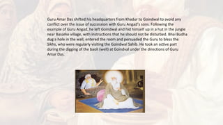 Guru Amar Das shifted his headquarters from Khadur to Goindwal to avoid any
conflict over the issue of succession with Guru Angad’s sons. Following the
example of Guru Angad, he left Goindwal and hid himself up in a hut in the jungle
near Basarke village, with instructions that he should not be disturbed. Bhai Budha
dug a hole in the wall, entered the room and persuaded the Guru to bless the
Sikhs, who were regularly visiting the Goindwal Sahib. He took an active part
during the digging of the baoli (well) at Goindval under the directions of Guru
Amar Das.
 