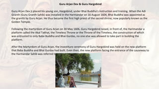 Guru Arjan Dev & Guru Hargobind
Guru Arjan Dev ji placed his young son, Hargobind, under Bhai Buddha’s instruction and training. When the Adi
Granth (Guru Granth Sahib) was installed in the Harmandar on 16 August 1604, Bhai Buddha was appointed as
the granthi by Guru Arjan. He thus became the first high priest of the sacred shrine, now popularly known as the
Golden Temple.
Following the martyrdom of Guru Arjan on 30 May 1606, Guru Hargobind raised, in front of, the Harimandar a
platform called the Akal Takhat, the Timeless Throne or the Throne of the Timeless, the construction of which
was entrusted to only Baba Buddha and Bhai Gurdas, no one else was allowed to take part in building the
platform.
After the Martyrdom of Guru Arjan, the investiture ceremony of Guru Hargobind was held on the new platform
that Baba Buddha and Bhai Gurdas had built. Even then, the new platform facing the entrance of the causeway to
the Harmandar Sahib was referred to as the Akal Takht Sahib.
 