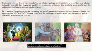 Bhai Buddha, as he had done so many times before, was called on agaito perform the initiation as he had done before, but on
that day (24 June 1606) Guru Hargobind ji took Sikhi in a new direction for he asked Baba Buddha for a sword, rather than the
traditonal seli that had once been worn by Guru Nanak.
Guru Hargobind then put on not one but two swords; one on his left side and the other on his right. He declared that the two
swords signified “Miri” and “Piri”: “Temporal Power” and “Spiritual Power”, one which would smite the oppressor and the
other which would protect the innocent.
 