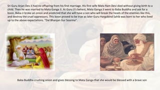 Sri Guru Arjan Dev Ji had no offspring from his first marriage. His first wife Mata Ram Devi died without giving birth to a
child. Then he was married to Mata Ganga Ji. At Guru Ji's behest, Mata Ganga Ji went to Baba Buddha and ask for a
boon. Baba Ji broke an onion and predicted that she will have a son who will break the heads of the enemies like this,
and destroy the cruel oppressors. This boon proved to be true as later Guru Hargobind Sahib was born to her who lived
up to the above expectations. "Dal Bhanjan Gur Soorma".
Baba Buddha crushing onion and gives blessing to Mata Ganga that she would be blessed with a brave son
 