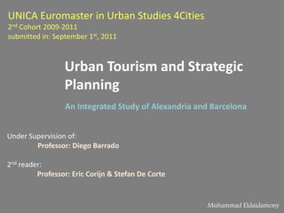 UNICA Euromaster in Urban Studies 4Cities2nd Cohort 2009-2011submitted in: September 1st, 2011 Urban Tourism and Strategic Planning An Integrated Study of Alexandria and Barcelona  Under Supervision of: Professor: Diego Barrado 2nd reader:  Professor: Eric Corijn & Stefan De Corte  Muhammad Eldaidamony 