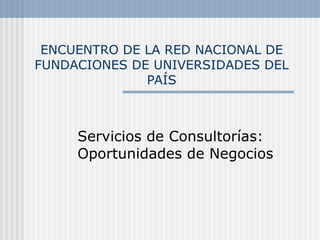 ENCUENTRO DE LA RED NACIONAL DE FUNDACIONES DE UNIVERSIDADES DEL PAÍS Servicios de Consultorías: Oportunidades de Negocios 