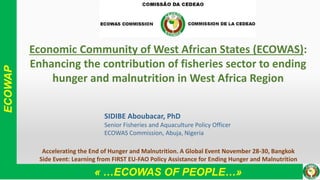 ECOWAP
« …ECOWAS OF PEOPLE…»
Economic Community of West African States (ECOWAS):
Enhancing the contribution of fisheries sector to ending
hunger and malnutrition in West Africa Region
SIDIBE Aboubacar, PhD
Senior Fisheries and Aquaculture Policy Officer
ECOWAS Commission, Abuja, Nigeria
Accelerating the End of Hunger and Malnutrition. A Global Event November 28-30, Bangkok
Side Event: Learning from FIRST EU-FAO Policy Assistance for Ending Hunger and Malnutrition
 