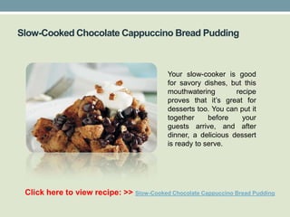 Slow-Cooked Chocolate Cappuccino Bread Pudding



                                            Your slow-cooker is good
                                            for savory dishes, but this
                                            mouthwatering        recipe
                                            proves that it’s great for
                                            desserts too. You can put it
                                            together     before    your
                                            guests arrive, and after
                                            dinner, a delicious dessert
                                            is ready to serve.




 Click here to view recipe: >> Slow-Cooked Chocolate Cappuccino Bread Pudding
 