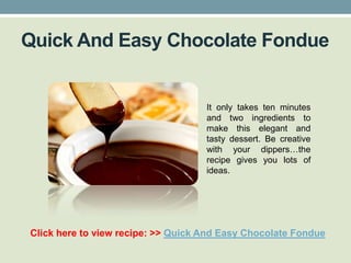 Quick And Easy Chocolate Fondue


                                    It only takes ten minutes
                                    and two ingredients to
                                    make this elegant and
                                    tasty dessert. Be creative
                                    with your dippers…the
                                    recipe gives you lots of
                                    ideas.




Click here to view recipe: >> Quick And Easy Chocolate Fondue
 