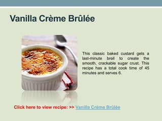 Vanilla Crème Brûlée


                                This classic baked custard gets a
                                last-minute broil to create the
                                smooth, crackable sugar crust. This
                                recipe has a total cook time of 45
                                minutes and serves 6.




Click here to view recipe: >> Vanilla Crème Brûlée
 