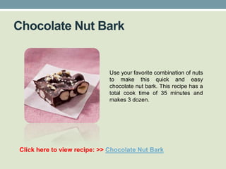 Chocolate Nut Bark


                             Use your favorite combination of nuts
                             to make this quick and easy
                             chocolate nut bark. This recipe has a
                             total cook time of 35 minutes and
                             makes 3 dozen.




Click here to view recipe: >> Chocolate Nut Bark
 