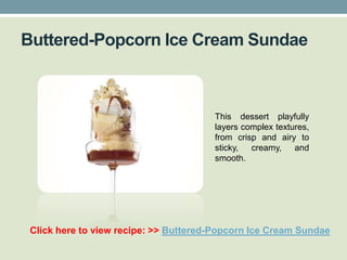 Buttered-Popcorn Ice Cream Sundae



                                       This dessert playfully
                                       layers complex textures,
                                       from crisp and airy to
                                       sticky,  creamy,    and
                                       smooth.




 Click here to view recipe: >> Buttered-Popcorn Ice Cream Sundae
 