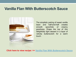 Vanilla Flan With Butterscotch Sauce


                              The simplistic pairing of sweet vanilla
                              bean and half-and-half creates
                              smooth      spoonfuls     of     creamy
                              goodness. Drape the top of this
                              delightfully light dessert in a layer of
                              velvety butterscotch for a warm
                              touch.




 Click here to view recipe: >> Vanilla Flan With Butterscotch Sauce
 