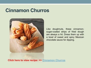 Cinnamon Churros


                              Like doughnuts, these cinnamon-
                              sugar-coated strips of fried dough
                              are always a hit. Dress them up with
                              a bowl of sweet and spicy Mexican
                              chocolate sauce for dipping.




Click here to view recipe: >> Cinnamon Churros
 