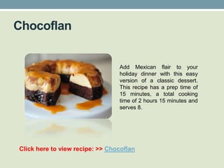 Chocoflan


                                 Add Mexican flair to your
                                 holiday dinner with this easy
                                 version of a classic dessert.
                                 This recipe has a prep time of
                                 15 minutes, a total cooking
                                 time of 2 hours 15 minutes and
                                 serves 8.




Click here to view recipe: >> Chocoflan
 