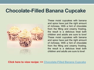 Chocolate-Filled Banana Cupcake
                               These moist cupcakes with banana
                               and spice have just the right amount
                               of richness. With a hint of chocolate
                               from the filling and creamy frosting,
                               the result is a delicious treat both
                               children and adults are sure to love!
                               These moist cupcakes with banana
                               and spice have just the right amount
                               of richness. With a hint of chocolate
                               from the filling and creamy frosting,
                               the result is a delicious treat both
                               children and adults are sure to love!



Click here to view recipe: >> Chocolate-Filled Banana Cupcake
 
