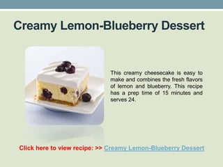 Creamy Lemon-Blueberry Dessert


                             This creamy cheesecake is easy to
                             make and combines the fresh flavors
                             of lemon and blueberry. This recipe
                             has a prep time of 15 minutes and
                             serves 24.




Click here to view recipe: >> Creamy Lemon-Blueberry Dessert
 