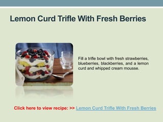 Lemon Curd Trifle With Fresh Berries



                              Fill a trifle bowl with fresh strawberries,
                              blueberries, blackberries, and a lemon
                              curd and whipped cream mousse.




 Click here to view recipe: >> Lemon Curd Trifle With Fresh Berries
 