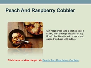 Peach And Raspberry Cobbler


                              Stir raspberries and peaches into a
                              skillet, then arrange biscuits on top.
                              Brush the biscuits with cream and
                              sugar, then bake until bubbly.




Click here to view recipe: >> Peach And Raspberry Cobbler
 
