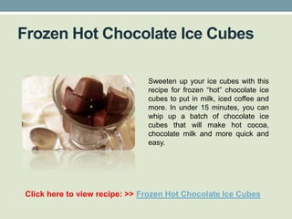Frozen Hot Chocolate Ice Cubes

                               Sweeten up your ice cubes with this
                               recipe for frozen “hot” chocolate ice
                               cubes to put in milk, iced coffee and
                               more. In under 15 minutes, you can
                               whip up a batch of chocolate ice
                               cubes that will make hot cocoa,
                               chocolate milk and more quick and
                               easy.




Click here to view recipe: >> Frozen Hot Chocolate Ice Cubes
 