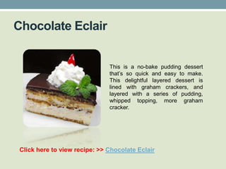 Chocolate Eclair


                               This is a no-bake pudding dessert
                               that’s so quick and easy to make.
                               This delightful layered dessert is
                               lined with graham crackers, and
                               layered with a series of pudding,
                               whipped topping, more graham
                               cracker.




 Click here to view recipe: >> Chocolate Eclair
 