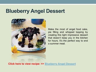 Blueberry Angel Dessert


                               Make the most of angel food cake,
                               pie filling and whipped topping by
                               creating this light impressive dessert
                               that doesn’t keep you in the kitchen
                               for hours. It’s the perfect way to end
                               a summer meal.




Click here to view recipe: >> Blueberry Angel Dessert
 