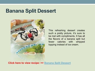 Banana Split Dessert


                                This refreshing dessert creates
                                such a pretty picture, it’s sure to
                                be met with compliments. It has all
                                the flavors of a banana split but
                                fewer calories with whipped
                                topping instead of ice cream.




Click here to view recipe: >> Banana Split Dessert
 