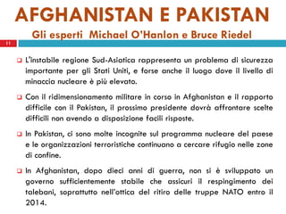 AFGHANISTAN E PAKISTAN
          Gli esperti Michael O’Hanlon e Bruce Riedel
11


        L'instabile regione Sud-Asiatica rappresenta un problema di sicurezza
         importante per gli Stati Uniti, e forse anche il luogo dove il livello di
         minaccia nucleare è più elevato.
        Con il ridimensionamento militare in corso in Afghanistan e il rapporto
         difficile con il Pakistan, il prossimo presidente dovrà affrontare scelte
         difficili non avendo a disposizione facili risposte.
        In Pakistan, ci sono molte incognite sul programma nucleare del paese
         e le organizzazioni terroristiche continuano a cercare rifugio nelle zone
         di confine.
        In Afghanistan, dopo dieci anni di guerra, non si è sviluppato un
         governo sufficientemente stabile che assicuri il respingimento dei
         talebani, soprattutto nell’ottica del ritiro delle truppe NATO entro il
         2014.
 