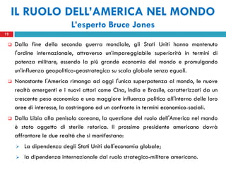 IL RUOLO DELL’AMERICA NEL MONDO
                           L’esperto Bruce Jones
12

    Dalla fine della seconda guerra mondiale, gli Stati Uniti hanno mantenuto
     l'ordine internazionale, attraverso un’impareggiabile superiorità in termini di
     potenza militare, essendo la più grande economia del mondo e promulgando
     un’influenza geopolitica-geostrategica su scala globale senza eguali.
    Nonostante l'America rimanga ad oggi l'unica superpotenza al mondo, le nuove
     realtà emergenti e i nuovi attori come Cina, India e Brasile, caratterizzati da un
     crescente peso economico e una maggiore influenza politica all'interno delle loro
     aree di interesse, la costringono ad un confronto in termini economico-sociali.
    Dalla Libia alla penisola coreana, la questione del ruolo dell'America nel mondo
     è stato oggetto di sterile retorica. Il prossimo presidente americano dovrà
     affrontare le due realtà che si manifestano:
        La dipendenza degli Stati Uniti dall'economia globale;
        la dipendenza internazionale dal ruolo strategico-militare americano.
 
