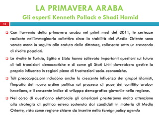 LA PRIMAVERA ARABA
            Gli esperti Kenneth Pollack e Shadi Hamid
13


    Con l’avvento della primavera araba nei primi mesi del 2011, le certezze
     radicate nell’immaginario collettivo circa la stabilità del Medio Oriente sono
     venute meno in seguito alla caduta delle dittature, collassate sotto un crescendo
     di rivolte popolari.
    Le rivolte in Tunisia, Egitto e Libia hanno sollevato importanti questioni sul futuro
     di tali transizioni democratiche e di come gli Stati Uniti dovrebbero gestire la
     propria influenza in regioni piene di frustrazioni socio-economiche.
    Tali preoccupazioni includono anche la crescente influenza dei gruppi islamisti,
     l'impatto del nuovo ordine politico sul processo di pace del conflitto arabo-
     israeliano, e il crescente indice di sviluppo demografico giovanile nella regione.
    Nel corso di quest’anno elettorale gli americani presteranno molta attenzione
     alla strategia di politica estera sostenuta dai candidati in materia di Medio
     Oriente, vista come regione chiave da inserire nella foreign policy agenda
 
