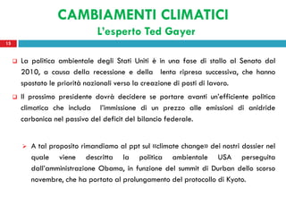 CAMBIAMENTI CLIMATICI
                                 L’esperto Ted Gayer
15


        La politica ambientale degli Stati Uniti è in una fase di stallo al Senato dal
         2010, a causa della recessione e della lenta ripresa successiva, che hanno
         spostato le priorità nazionali verso la creazione di posti di lavoro.
        Il prossimo presidente dovrà decidere se portare avanti un’efficiente politica
         climatica che includa l’immissione di un prezzo alle emissioni di anidride
         carbonica nel passivo del deficit del bilancio federale.


            A tal proposito rimandiamo al ppt sul «climate change» dei nostri dossier nel
             quale viene descritta la politica ambientale USA perseguita
             dall’amministrazione Obama, in funzione del summit di Durban dello scorso
             novembre, che ha portato al prolungamento del protocollo di Kyoto.
 