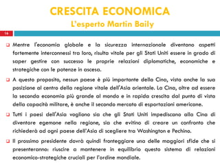 CRESCITA ECONOMICA
                              L’esperto Martin Baily
16


    Mentre l'economia globale e la sicurezza internazionale diventano aspetti
     fortemente interconnessi tra loro, risulta vitale per gli Stati Uniti essere in grado di
     saper gestire con successo le proprie relazioni diplomatiche, economiche e
     strategiche con le potenze in ascesa.
    A questo proposito, nessun paese è più importante della Cina, vista anche la sua
     posizione al centro della regione vitale dell'Asia orientale. La Cina, oltre ad essere
     la seconda economia più grande al mondo e in rapida crescita dal punto di vista
     della capacità militare, è anche il secondo mercato di esportazioni americane.
    Tutti i paesi dell'Asia vogliono sia che gli Stati Uniti impediscano alla Cina di
     diventare egemone nella regione, sia che evitino di creare un confronto che
     richiederà ad ogni paese dell’Asia di scegliere tra Washington e Pechino.
    Il prossimo presidente dovrà quindi fronteggiare una delle maggiori sfide che si
     presenteranno: riuscire a mantenere in equilibrio questo sistema di relazioni
     economico-strategiche cruciali per l’ordine mondiale.
 