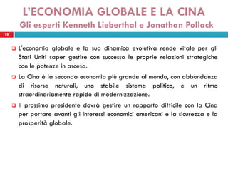 L’ECONOMIA GLOBALE E LA CINA
         Gli esperti Kenneth Lieberthal e Jonathan Pollack
18


        L'economia globale e la sua dinamica evolutiva rende vitale per gli
         Stati Uniti saper gestire con successo le proprie relazioni strategiche
         con le potenze in ascesa.
        La Cina è la seconda economia più grande al mondo, con abbondanza
         di risorse naturali, uno stabile sistema politico, e un ritmo
         straordinariamente rapido di modernizzazione.
        Il prossimo presidente dovrà gestire un rapporto difficile con la Cina
         per portare avanti gli interessi economici americani e la sicurezza e la
         prosperità globale.
 