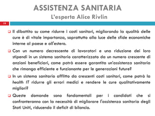 ASSISTENZA SANITARIA
                             L’esperta Alice Rivlin
19


        Il dibattito su come ridurre i costi sanitari, migliorando la qualità delle
         cure è di vitale importanza, soprattutto alla luce delle sfide economiche
         interne al paese e all'estero.
        Con un numero decrescente di lavoratori e una riduzione dei loro
         stipendi in un sistema sanitario caratterizzato da un numero crescente di
         anziani beneficiari, come potrà essere garantita un’assistenza sanitaria
         che rimanga efficiente e funzionante per le generazioni future?
        In un sistema sanitario afflitto da crescenti costi sanitari, come potrà la
         health IT ridurre gli errori medici e rendere le cure qualitativamente
         migliori?
        Queste domande sono fondamentali per i candidati che si
         confronteranno con la necessità di migliorare l'assistenza sanitaria degli
         Stati Uniti, riducendo il deficit di bilancio.
 