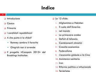 Indice
2

       Introduzione                            Le 12 sfide:
       Caucus                                   1.    Afghanistan e Pakistan
       Primarie                                 2.    Il ruolo dell’America
                                                 3.    nel mondo
       I candidati repubblicani
                                                 4.    La primavera araba
       A che punto è la sfida?                  5.    Deficit di bilancio
           Romney sembra il favorito            6.    Cambiamenti climatici
           Gingrich non si arrende              7.    Crescita economica
       Il progetto «Campain 2012» del           8.    Federalismo
        Brookings Institution                    9.    L’economia globale e la Cina
                                                 10.   Assistenza sanitaria
                                                 11.   Iran
                                                 12.   Riforma politica e istituzionale
                                                 13.   Terrorismo
 
