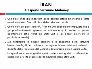 IRAN
                         L’esperta Suzanne Maloney
20


        Una delle sfide più importanti della politica estera americana è come
         relazionarsi con l’Iran alla luce della primavera araba.
        Come molti dei paesi limitrofi, l'Iran ha una popolazione irrequieta che è
         sproporzionatamente giovane e sottoccupata; è inoltre un paese
         apertamente ostile verso gli Stati Uniti e gli alleati americani (in
         particolare Israele).
        Ma nonostante le pesanti sanzioni e la condanna della comunità
         internazionale, l'Iran continua a perseguire le sue ambizioni nucleari a
         dispetto delle risoluzioni del Consiglio di Sicurezza delle Nazioni Unite.
        La questione su come gestire questo potere antagonista continuerà ad
         essere una priorità urgente per la sicurezza degli Stati Uniti.
 