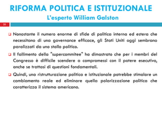 RIFORMA POLITICA E ISTITUZIONALE
                          L’esperto William Galston
21


        Nonostante il numero enorme di sfide di politica interna ed estera che
         necessitano di una governance efficace, gli Stati Uniti oggi sembrano
         paralizzati da uno stallo politico.
        Il fallimento della "supercommitee" ha dimostrato che per i membri del
         Congresso è difficile scendere a compromessi con il potere esecutivo,
         anche se trattasi di questioni fondamentali.
        Quindi, una ristrutturazione politica e istituzionale potrebbe stimolare un
         cambiamento reale ed eliminare quella polarizzazione politica che
         caratterizza il sistema americano.
 