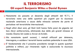 IL TERRORISMO
              Gli esperti Benjamin Wittes e Daniel Byman
22


        Nonostante sia passato un decennio dagli attacchi del 9/11, il
         terrorismo resta una delle questioni più urgenti per la sicurezza
         nazionale americana a causa della minaccia costante da parte di
         pericolose reti terroristiche internazionali.
        Negli ultimi dieci anni, gli Stati Uniti hanno fatto passi da gigante nei
         loro sforzi antiterrorismo, eliminando due delle più grandi minacce al
         mondo: Osama bin Laden e Anwar al-Awlaki.
        Ma nonostante questi successi, i metodi utilizzati per detenere,
         interrogare, e uccidere i terroristi hanno suscitato polemiche in casa USA.
        E’ fondamentale che il prossimo presidente navighi in queste questioni
         politiche e militari, pur rimanendo vigile e assicurando la sicurezza
         internazionale.
 