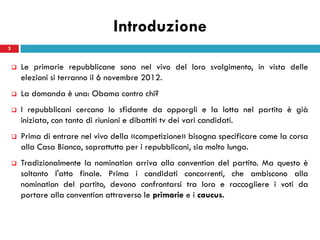 Introduzione
3


       Le primarie repubblicane sono nel vivo del loro svolgimento, in vista delle
        elezioni si terranno il 6 novembre 2012.
       La domanda è una: Obama contro chi?
       I repubblicani cercano lo sfidante da opporgli e la lotta nel partito è già
        iniziata, con tanto di riunioni e dibattiti tv dei vari candidati.
       Prima di entrare nel vivo della «competizione» bisogna specificare come la corsa
        alla Casa Bianca, soprattutto per i repubblicani, sia molto lunga.
       Tradizionalmente la nomination arriva alla convention del partito. Ma questo è
        soltanto l'atto finale. Prima i candidati concorrenti, che ambiscono alla
        nomination del partito, devono confrontarsi tra loro e raccogliere i voti da
        portare alla convention attraverso le primarie e i caucus.
 