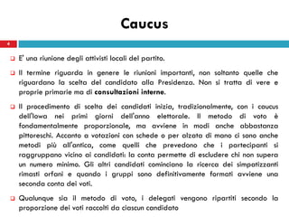Caucus
4


       E' una riunione degli attivisti locali del partito.
       Il termine riguarda in genere le riunioni importanti, non soltanto quelle che
        riguardano la scelta del candidato alla Presidenza. Non si tratta di vere e
        proprie primarie ma di consultazioni interne.
       Il procedimento di scelta dei candidati inizia, tradizionalmente, con i caucus
        dell'Iowa nei primi giorni dell'anno elettorale. Il metodo di voto è
        fondamentalmente proporzionale, ma avviene in modi anche abbastanza
        pittoreschi. Accanto a votazioni con schede o per alzata di mano ci sono anche
        metodi più all'antica, come quelli che prevedono che i partecipanti si
        raggruppano vicino ai candidati: la conta permette di escludere chi non supera
        un numero minimo. Gli altri candidati cominciano la ricerca dei simpatizzanti
        rimasti orfani e quando i gruppi sono definitivamente formati avviene una
        seconda conta dei voti.
       Qualunque sia il metodo di voto, i delegati vengono ripartiti secondo la
        proporzione dei voti raccolti da ciascun candidato
 