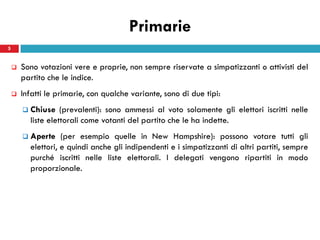 Primarie
5


       Sono votazioni vere e proprie, non sempre riservate a simpatizzanti o attivisti del
        partito che le indice.
       Infatti le primarie, con qualche variante, sono di due tipi:
           Chiuse (prevalenti): sono ammessi al voto solamente gli elettori iscritti nelle
            liste elettorali come votanti del partito che le ha indette.
           Aperte (per esempio quelle in New Hampshire): possono votare tutti gli
            elettori, e quindi anche gli indipendenti e i simpatizzanti di altri partiti, sempre
            purché iscritti nelle liste elettorali. I delegati vengono ripartiti in modo
            proporzionale.
 