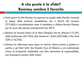 A che punto è la sfida?
                    Romney sembra il favorito
7


       Pochi giorni fa Mitt Romney ha superato lo scoglio della Florida vincendo
        la tappa delle primarie repubblicane con il 46,4% dei consensi
        (771.842) e accreditandosi come il candidato a sfidare Barack Obama
        per la corsa alle elezioni presidenziali Usa 2012.
       Romney ha lasciato dietro di se Newt Gingrich che ha ottenuto il 31,9%
        delle preferenze (531.924), Rick Santorum 13,4% (222.248), e Ron Paul
        7,0% (116.776).
       Romney ha affermato poco dopo la vittoria: «Sono pronto a guidare il
        partito e gli Stati Uniti. Sta finendo l’era di Obama e sta cominciando
        un’era di prosperità: leadership vuol dire assunzione di responsabilità,
        non accampare sempre delle scuse».
 