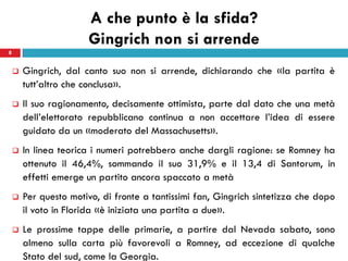A che punto è la sfida?
                       Gingrich non si arrende
8


       Gingrich, dal canto suo non si arrende, dichiarando che «la partita è
        tutt’altro che conclusa».
       Il suo ragionamento, decisamente ottimista, parte dal dato che una metà
        dell’elettorato repubblicano continua a non accettare l’idea di essere
        guidato da un «moderato del Massachusetts».
       In linea teorica i numeri potrebbero anche dargli ragione: se Romney ha
        ottenuto il 46,4%, sommando il suo 31,9% e il 13,4 di Santorum, in
        effetti emerge un partito ancora spaccato a metà
       Per questo motivo, di fronte a tantissimi fan, Gingrich sintetizza che dopo
        il voto in Florida «è iniziata una partita a due».
       Le prossime tappe delle primarie, a partire dal Nevada sabato, sono
        almeno sulla carta più favorevoli a Romney, ad eccezione di qualche
        Stato del sud, come la Georgia.
 