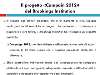 Il progetto «Campain 2012»
                         del Brookings Institution
9


       In risposta agli elettori americani, che in un momento di crisi, vogliono
        sentir parlare di tematiche e progetti che andranno a trasformare e
        migliorare il loro futuro, il Brookings Institution ha sviluppato un progetto
        dal titolo:

         Campaign      2012, che identificherà e affronterà, in una serie di incontri
          tematici, le 12 sfide cruciali che il prossimo presidente eletto dovrà
          affrontare.

       Sfide quest’ultime individuate anche per accompagnare la campagna
        elettorale e i suoi protagonisti, sviluppando proposte e riflessioni utili ai
        candidati e adeguate alle aspettative degli americani.
 