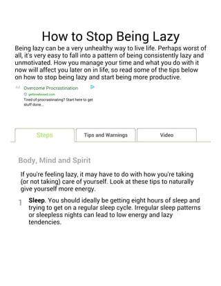 How to Stop Being Lazy
Being lazy can be a very unhealthy way to live life. Perhaps worst of
all, it's very easy to fall into a pattern of being consistently lazy and
unmotivated. How you manage your time and what you do with it
now will affect you later on in life, so read some of the tips below
on how to stop being lazy and start being more productive.
Ad Overcome Procrastination
gettimeboxed.com
Tired of procrastinating? Start here to get
stuff done...
Body, Mind and Spirit
If you're feeling lazy, it may have to do with how you're taking
(or not taking) care of yourself. Look at these tips to naturally
give yourself more energy.
Sleep. You should ideally be getting eight hours of sleep and
trying to get on a regular sleep cycle. Irregular sleep patterns
or sleepless nights can lead to low energy and lazy
tendencies.
Tips and Warnings Video
1
Steps
 
