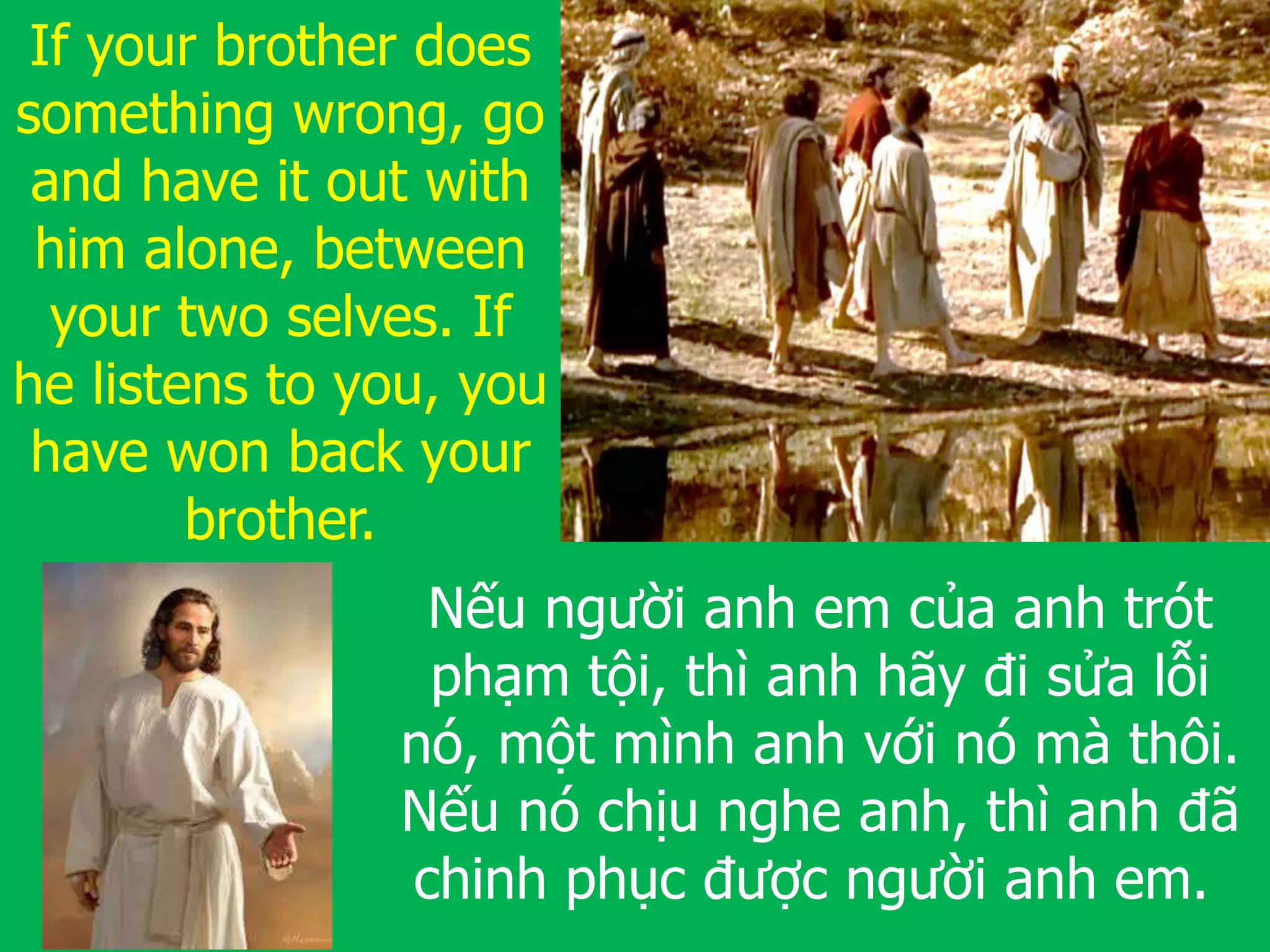 If your brother does
something wrong, go
and have it out with
him alone, between
your two selves. If
he listens to you, you
have won back your
brother.
Nếu người anh em của anh trót
phạm tội, thì anh hãy đi sửa lỗi
nó, một mình anh với nó mà thôi.
Nếu nó chịu nghe anh, thì anh đã
chinh phục được người anh em.
 