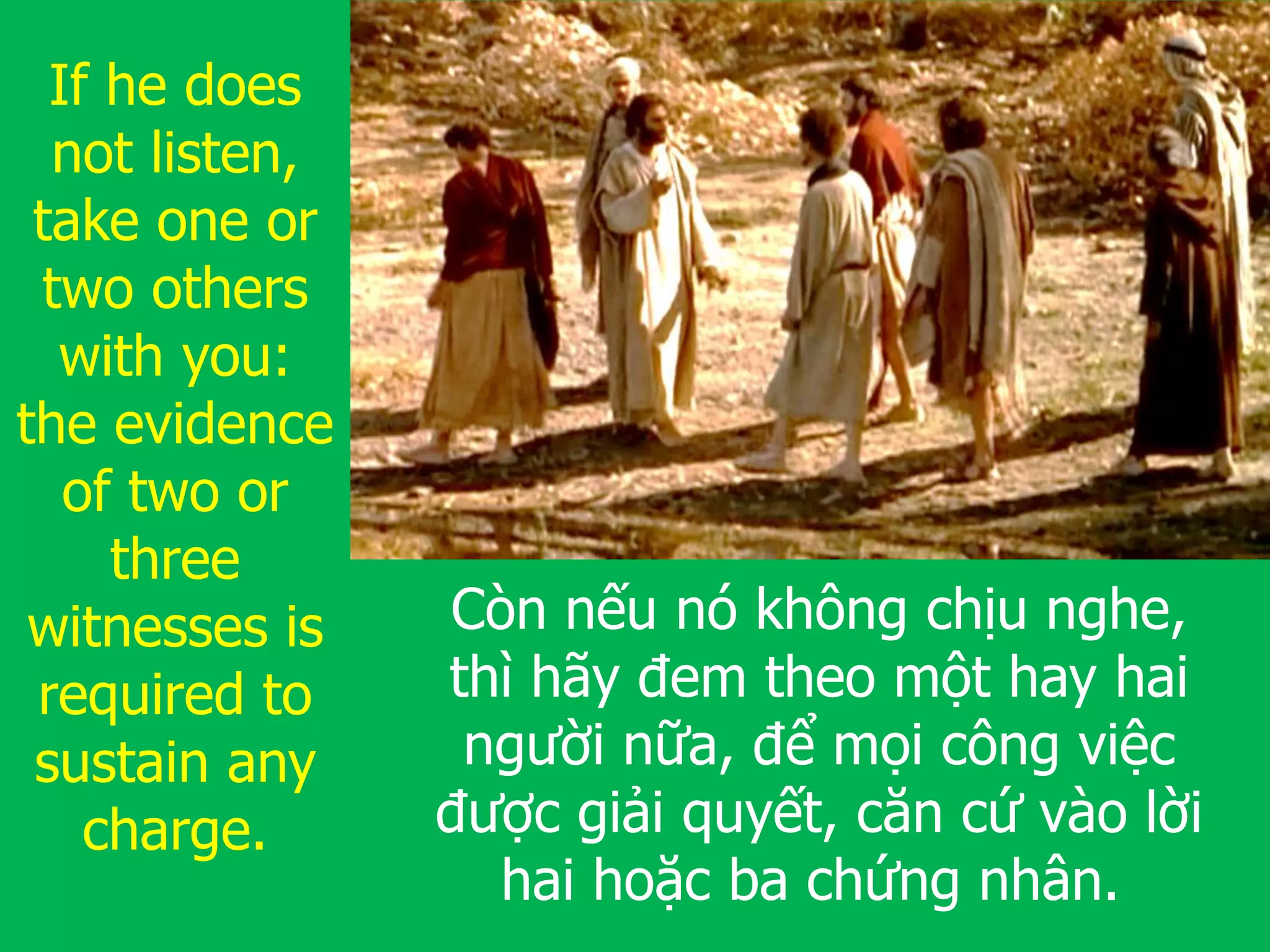Còn nếu nó không chịu nghe,
thì hãy đem theo một hay hai
người nữa, để mọi công việc
được giải quyết, căn cứ vào lời
hai hoặc ba chứng nhân.
If he does
not listen,
take one or
two others
with you:
the evidence
of two or
three
witnesses is
required to
sustain any
charge.
 