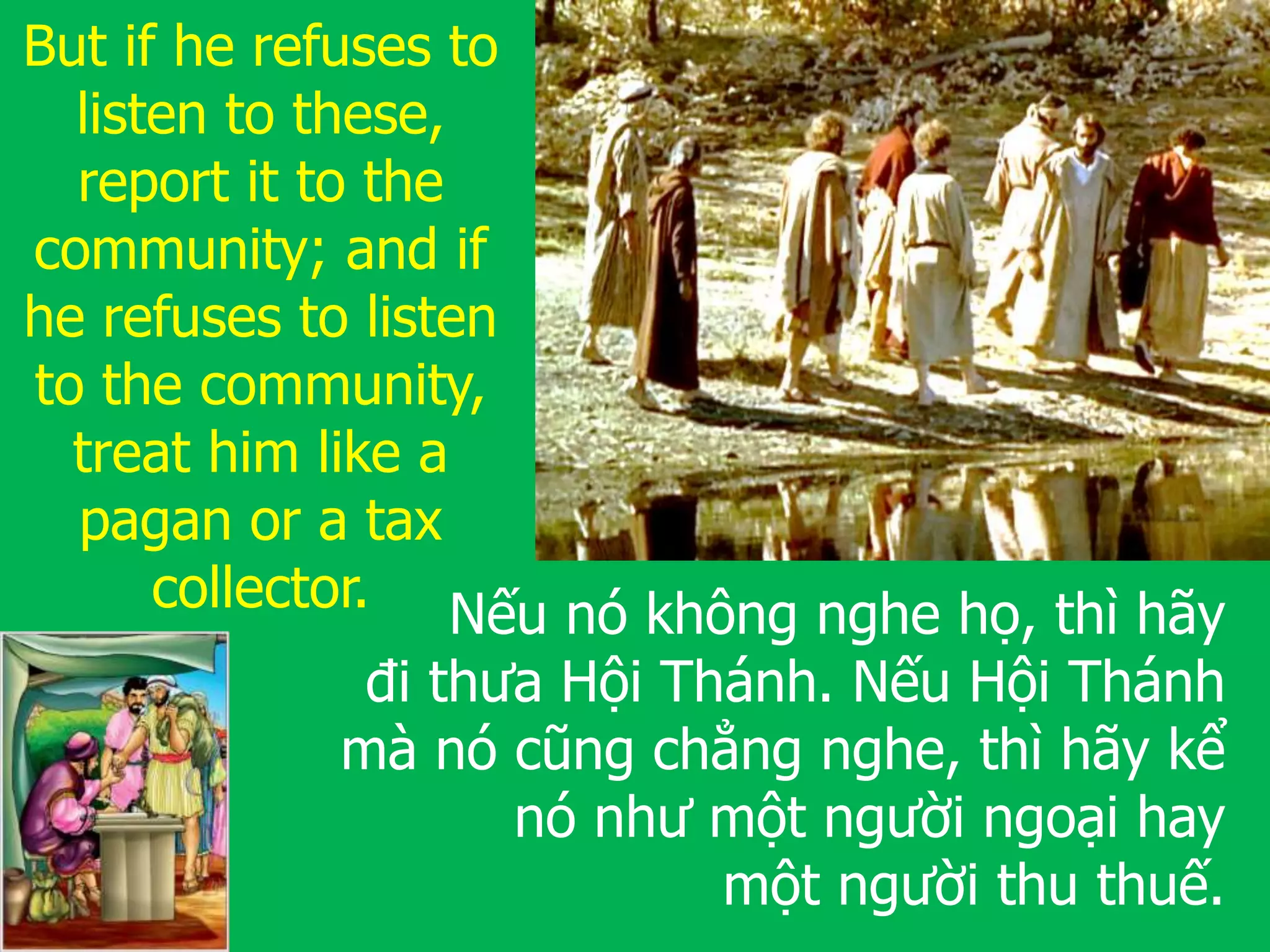 Nếu nó không nghe họ, thì hãy
đi thưa Hội Thánh. Nếu Hội Thánh
mà nó cũng chẳng nghe, thì hãy kể
nó như một người ngoại hay
một người thu thuế.
But if he refuses to
listen to these,
report it to the
community; and if
he refuses to listen
to the community,
treat him like a
pagan or a tax
collector.
 