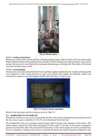 International Journal of Trend in Scientific Research and Development @ www.ijtsrd.com eISSN: 2456-6470
@ IJTSRD | Unique Paper ID – IJTSRD52289 | Volume – 6 | Issue – 7 | November-December 2022 Page 203
Fig 3.6 Mortar mixer
3.3.2.3. Casting of specimens
Mortar was cast into cubes, beams and discs. Standard moulds namely, 50mm X 50mm X 50 mm cube moulds,
40mmX 40mmX160mm beam moulds and disc moulds of 150mm diameter and 50mm thickness were used for
casting. The mortar mix were filled in the moulds and vibrated using a vibrating table. The surface of the mortar
were then finished using a trowel.
3.3.2.4. Curing Regime
All specimens were kept undisturbed for 24 hours and then weighed to obtain their dryweights and subsequently
were subjected to water curing until the test ages were reached. The samples for durability studies were
transferred to respective acid and sulphate solution after three days of water curing.
Fig 3.7 Curing of mortar specimens
Details of the specimens used for testing are given in Table 3.9
3.4. WORKABILITY OF MORTAR
Workability of mortar is its ease of use measured by the flow of the mortar. Superplasticiser demand for each of
the nine mixes, to get a workability of 110±5% were determined by the flow test.
The standard flow tests uses a standard conical frustum shape of mortar with a diameter of four inches. This
mortar sample is placed on a flow table and dropped 25 times within 15 seconds. As the mortar is dropped, it
spreads out on the flow table. The initial and final diameters of the mortar sample are used to calculate flow.
Flow or workability is defined as the increase in diameter divided by the original diameter multiplied by 100.
 