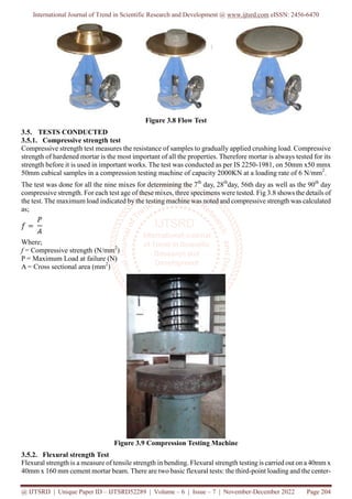 International Journal of Trend in Scientific Research and Development @ www.ijtsrd.com eISSN: 2456-6470
@ IJTSRD | Unique Paper ID – IJTSRD52289 | Volume – 6 | Issue – 7 | November-December 2022 Page 204
Figure 3.8 Flow Test
3.5. TESTS CONDUCTED
3.5.1. Compressive strength test
Compressive strength test measures the resistance of samples to gradually applied crushing load. Compressive
strength of hardened mortar is the most important of all the properties. Therefore mortar is always tested for its
strength before it is used in important works. The test was conducted as per IS 2250-1981, on 50mm x50 mmx
50mm cubical samples in a compression testing machine of capacity 2000KN at a loading rate of 6 N/mm2
.
The test was done for all the nine mixes for determining the 7th
day, 28th
day, 56th day as well as the 90th
day
compressive strength. For each test age of these mixes, three specimens were tested. Fig 3.8 shows the details of
the test. The maximum load indicated by the testing machine was noted and compressive strength was calculated
as;
Where;
f = Compressive strength (N/mm2
)
P = Maximum Load at failure (N)
A = Cross sectional area (mm2
)
Figure 3.9 Compression Testing Machine
3.5.2. Flexural strength Test
Flexural strength is a measure of tensile strength in bending. Flexural strength testing is carried out on a 40mm x
40mm x 160 mm cement mortar beam. There are two basic flexural tests: the third-point loading and the center-
 