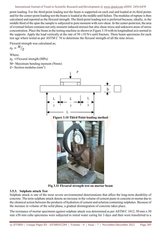 International Journal of Trend in Scientific Research and Development @ www.ijtsrd.com eISSN: 2456-6470
@ IJTSRD | Unique Paper ID – IJTSRD52289 | Volume – 6 | Issue – 7 | November-December 2022 Page 205
point loading. For the third-point loading test the beam is supported on each end and loaded at its third points
and for the center-point loading test the beam is loaded at the middle until failure. The modulus of rupture is then
calculated and reported as the flexural strength. The third-point loading test is preferred because, ideally, in the
middle third of the span the sample is subjected to pure moment with zero shear. In the center-point test, the area
of eventual failure contains not only moment induced stresses but also shear stress and unknown areas of stress
concentration. Place the beam in the testing machine as shown in Figure 3.10 with its longitudinal axis normal to
the supports. Apply the load vertically at the rate of 50 ±10 N/s until fracture. Three beam specimens for each
test age where tested as per ASTM C 78 to determine the flexural strength of all the nine mixes.
Flexural strength was calculated as;
Where;
Flexural strength (MPa)
M= Maximum bending moment (Nmm)
Z= Section modulus (mm3
)
Figure 3.10 Third Point loading method
Fig 3.11 Flexural strength test on mortar beam
3.5.3. Sulphate attack Test
Sulphate attack is one of the most severe environmental deteriorations that affect the long-term durability of
concrete. The term sulphate attack denote an increase in the volume of cement paste in concrete or mortar due to
the chemical action between the products of hydration of cement and solution containing sulphates. Because of
the increase in volume of the solid phase, a gradual disintegration of concrete takes place.
The resistance of mortar specimens against sulphate attack was determined as per ASTM C 1012. 50 mm x 50
mm x50 mm cube specimens were subjected to initial water curing for 3 days and then were transferred to a
 