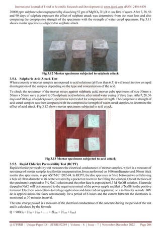 International Journal of Trend in Scientific Research and Development @ www.ijtsrd.com eISSN: 2456-6470
@ IJTSRD | Unique Paper ID – IJTSRD52289 | Volume – 6 | Issue – 7 | November-December 2022 Page 206
20000 ppm sulphate solution prepared by dissolving 52 gm of MgSO4.7H2O in one litre of water. After 7, 28, 56
and 90 days of sulphate exposure the effect of sulphate attack was determined from the mass loss and also
comparing the compressive strength of the specimens with the strength of water cured specimens. Fig 3.11
shows mortar specimens subjected to sulphate attack.
Fig 3.12 Mortar specimens subjected to sulphate attack
3.5.4. Sulphuric Acid Attack Test
When concrete or mortar samples are exposed to acid solutions (pH less than 6.5) it will result in slow or rapid
disintegration of the samples depending on the type and concentration of the acid.
To check the resistance of the mortar mixes against sulphuric acid, mortar cube specimens of size 50mm x
50mm x 50mm were exposed to 3%sulphuric acid solution, after initial water curing of three days. After7, 28, 56
days and 90 days of acid exposure, specimens were tested for compressive strength. The compressive strength of
acid cured samples was then compared with the compressive strength of water cured samples, to determine the
effect of acid attack. Fig 3.12 shows mortar specimens subjected to acid attack.
Fig 3.13 Mortar specimens subjected to acid attack
3.5.5. Rapid Chloride Permeability Test (RCPT)
Rapid chloride permeability test measures the electrical conductance of mortar samples, which is a measure of
resistance of mortar samples to chloride ion penetration.Itwas performed on 100mm diameter and 50mm thick
mortar disc specimens, as per ASTM C 1202-94. In RCPT, the disc specimen is fitted between two cells having
a hole of 10cm diameter at its center covered by a pocket or reservoir for filling the solution. One of the faces of
the specimen is exposed to 3% NaCl solution and the other face is exposed to 0.3 M NaOH solution. Electrode
dipped in NaCl will be connected to the negative terminal of the power supply and that of NaOH to the positive
terminal. Electrical connections to voltage application and data read out apparatus; i.e. a millimeter is made. 60V
dc is applied across the faces continuously for a period of 6 hours and the current between the electrodes is
monitored at 30 minutes interval.
The total charge passed is a measure of the electrical conductance of the concrete during the period of the test
and is calculated by the formula
Q = 900(I0 + 2I30 + 2I60 + ….. + 2I300 + 2I330 + I360)
 