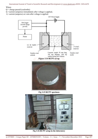 International Journal of Trend in Scientific Research and Development @ www.ijtsrd.com eISSN: 2456-6470
@ IJTSRD | Unique Paper ID – IJTSRD52289 | Volume – 6 | Issue – 7 | November-December 2022 Page 207
Where
Q = charge passed (coulombs)
Io =current (amperes) immediately after voltage is applied,
It= current (amperes) at t min after voltage is applied.
Figure 3.14 RCPT set up
Fig 3.15 RCPT specimen
Fig 3.16 RCPT setup in the laboratory
 